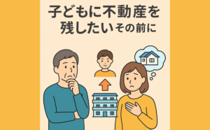 第6回｜「子どもに不動産を残したい」その前に